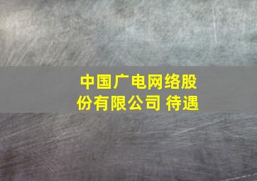 中国广电网络股份有限公司 待遇